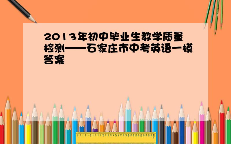 2013年初中毕业生教学质量检测——石家庄市中考英语一模答案