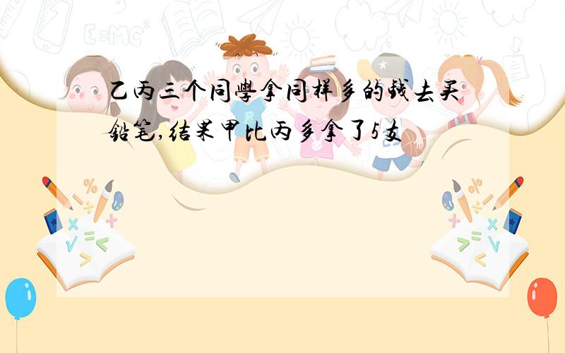 乙丙三个同学拿同样多的钱去买铅笔,结果甲比丙多拿了5支