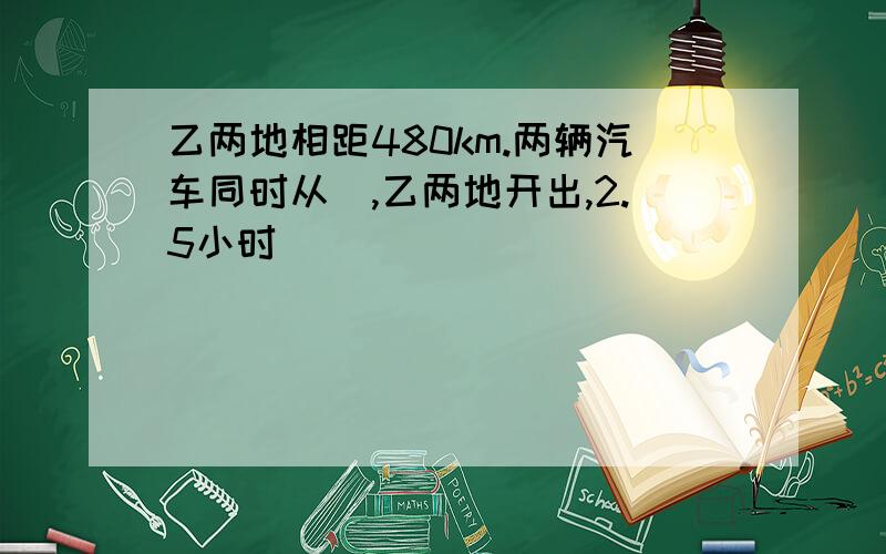 乙两地相距480km.两辆汽车同时从曱,乙两地开出,2.5小时