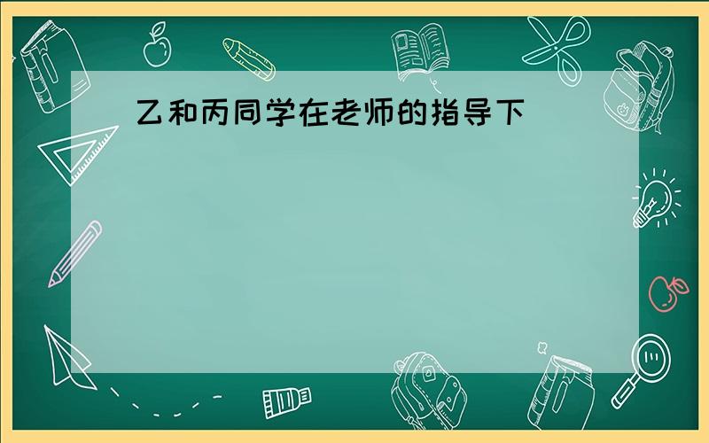 乙和丙同学在老师的指导下