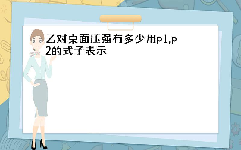 乙对桌面压强有多少用p1,p2的式子表示