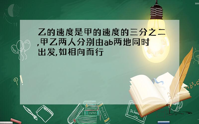 乙的速度是甲的速度的三分之二,甲乙两人分别由ab两地同时出发,如相向而行