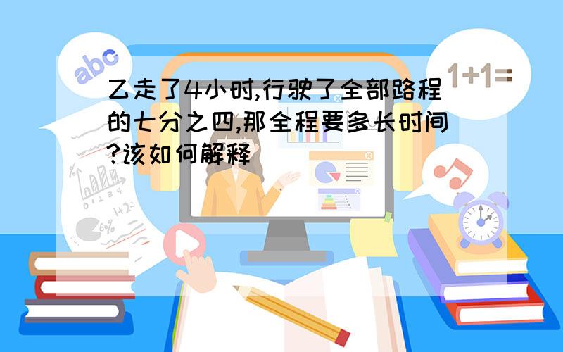 乙走了4小时,行驶了全部路程的七分之四,那全程要多长时间?该如何解释