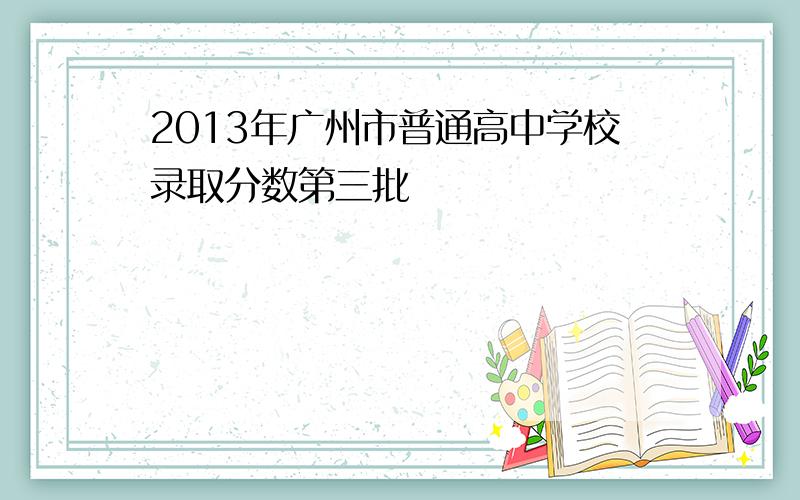 2013年广州市普通高中学校录取分数第三批