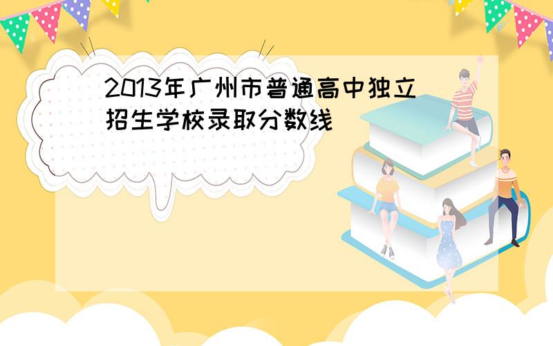 2013年广州市普通高中独立招生学校录取分数线