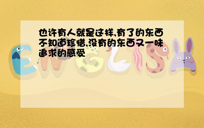 也许有人就是这样,有了的东西不知道珍惜,没有的东西又一味追求的感受