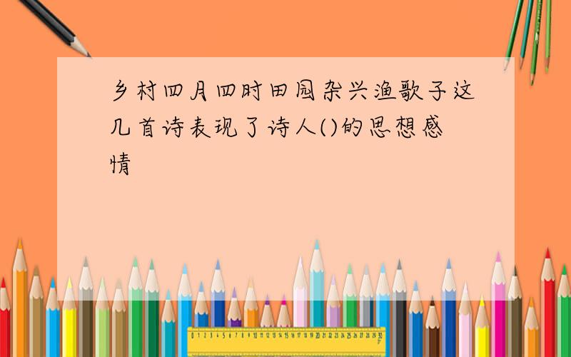 乡村四月四时田园杂兴渔歌子这几首诗表现了诗人()的思想感情