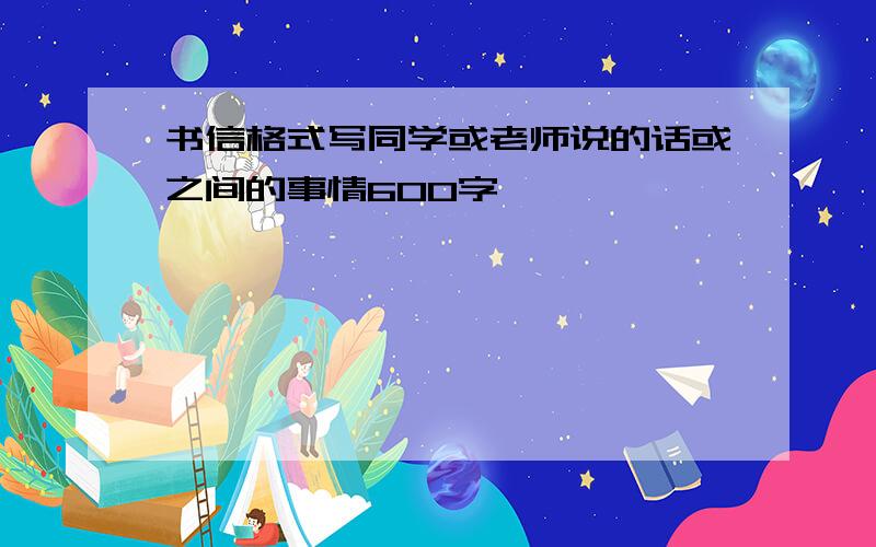 书信格式写同学或老师说的话或之间的事情600字