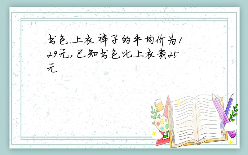 书包.上衣.裤子的平均价为129元,已知书包比上衣贵25元