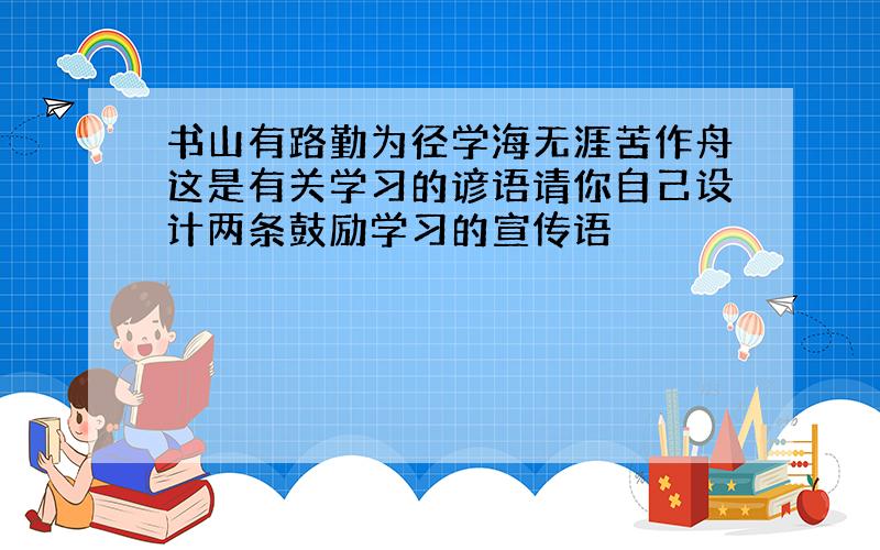 书山有路勤为径学海无涯苦作舟这是有关学习的谚语请你自己设计两条鼓励学习的宣传语