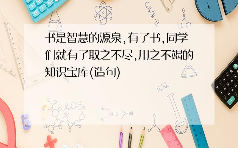 书是智慧的源泉,有了书,同学们就有了取之不尽,用之不竭的知识宝库(造句)