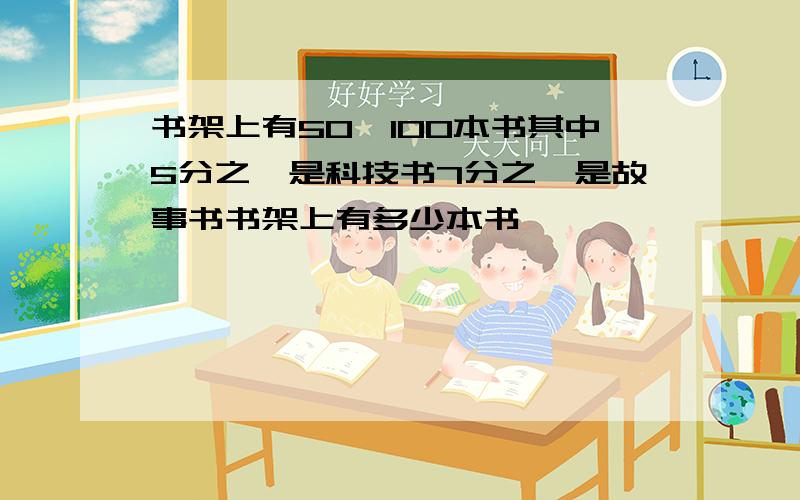 书架上有50一100本书其中5分之一是科技书7分之一是故事书书架上有多少本书