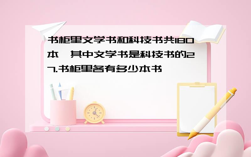 书柜里文学书和科技书共180本,其中文学书是科技书的2 7.书柜里各有多少本书