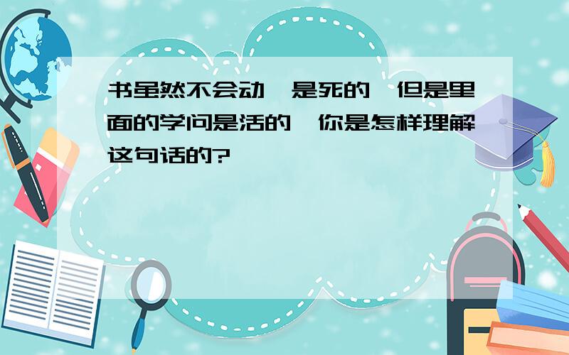 书虽然不会动,是死的,但是里面的学问是活的,你是怎样理解这句话的?