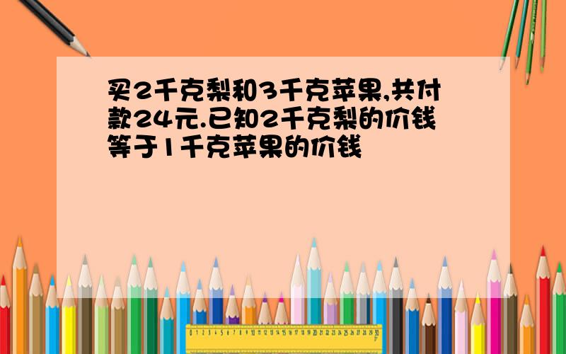 买2千克梨和3千克苹果,共付款24元.已知2千克梨的价钱等于1千克苹果的价钱