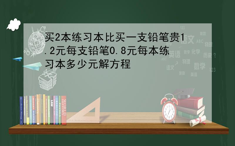 买2本练习本比买一支铅笔贵1.2元每支铅笔0.8元每本练习本多少元解方程