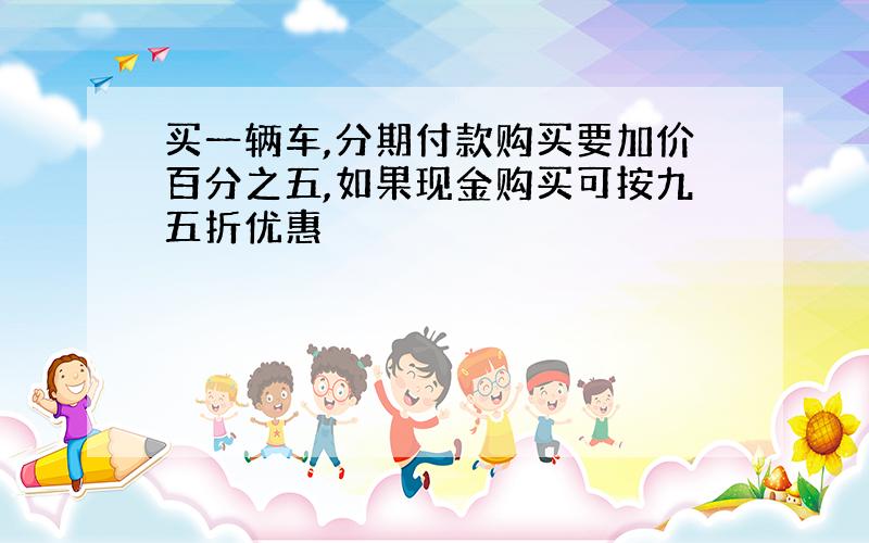 买一辆车,分期付款购买要加价百分之五,如果现金购买可按九五折优惠