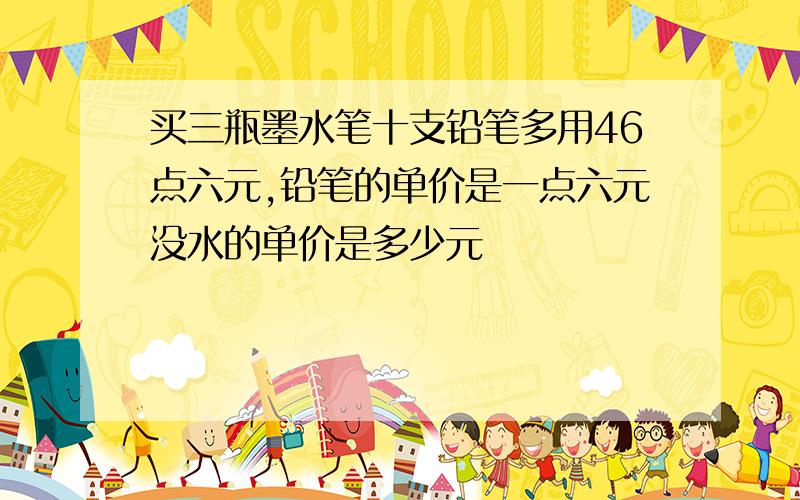 买三瓶墨水笔十支铅笔多用46点六元,铅笔的单价是一点六元没水的单价是多少元