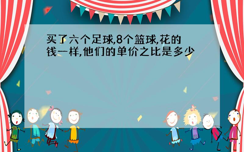 买了六个足球,8个篮球,花的钱一样,他们的单价之比是多少