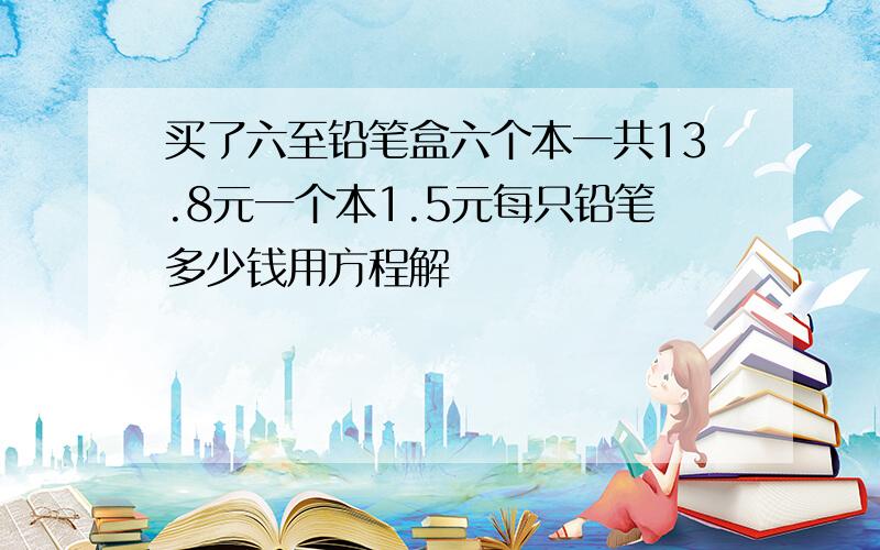 买了六至铅笔盒六个本一共13.8元一个本1.5元每只铅笔多少钱用方程解