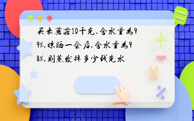 买来蘑菇10千克,含水量为99%,晾晒一会后,含水量为98%,则蒸发掉多少钱克水