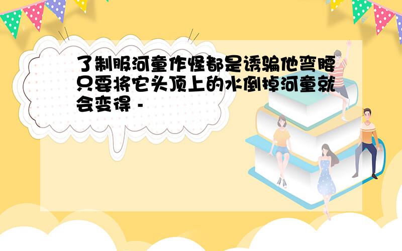 了制服河童作怪都是诱骗他弯腰只要将它头顶上的水倒掉河童就会变得 -