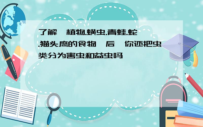 了解"植物.蟥虫.青蛙.蛇 .猫头鹰的食物"后,你还把虫类分为害虫和益虫吗