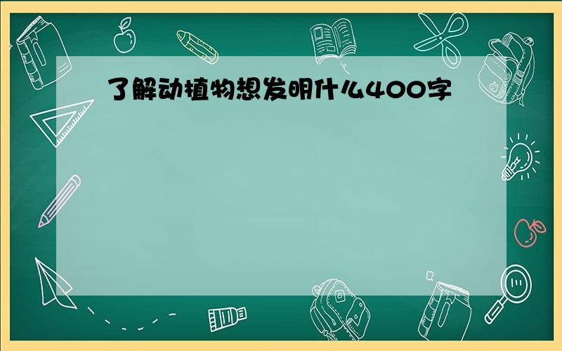 了解动植物想发明什么400字