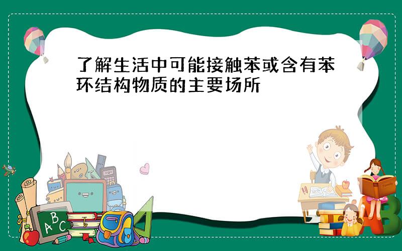 了解生活中可能接触苯或含有苯环结构物质的主要场所