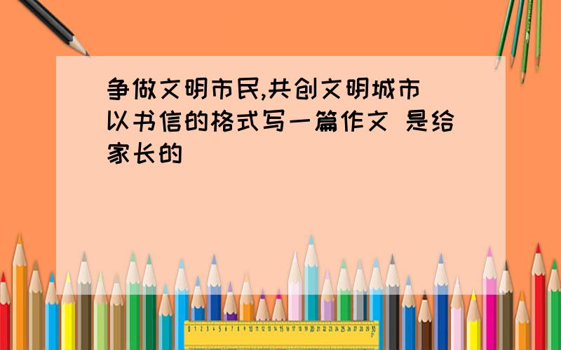 争做文明市民,共创文明城市 以书信的格式写一篇作文 是给家长的