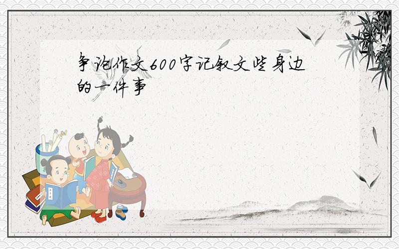 争论作文600字记叙文些身边的一件事