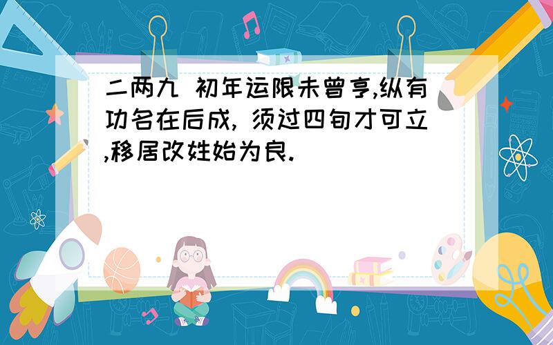 二两九 初年运限未曾亨,纵有功名在后成, 须过四旬才可立,移居改姓始为良.