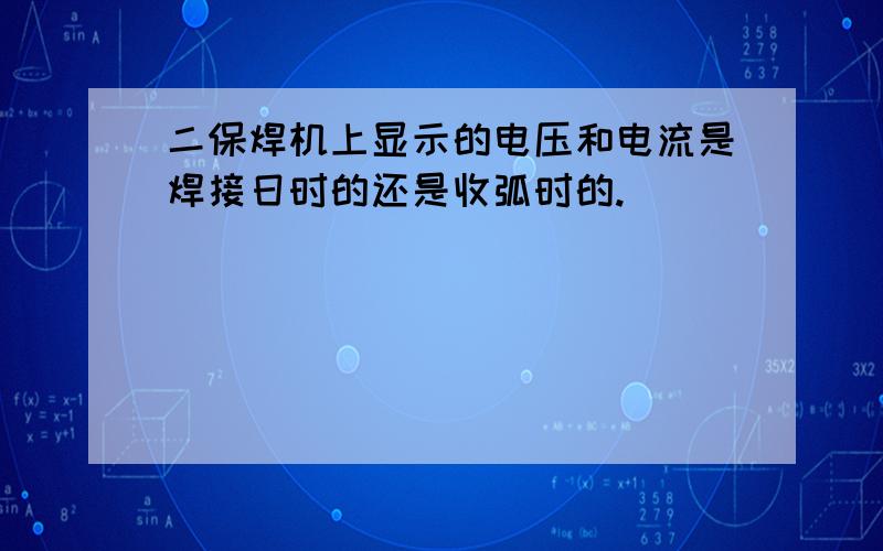 二保焊机上显示的电压和电流是焊接日时的还是收弧时的.