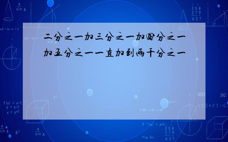 二分之一加三分之一加四分之一加五分之一一直加到两千分之一