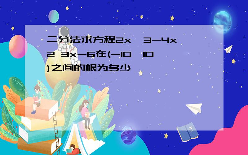 二分法求方程2x^3-4x^2 3x-6在(-10,10)之间的根为多少