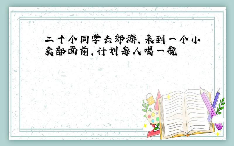 二十个同学去郊游,来到一个小卖部面前,计划每人喝一瓶