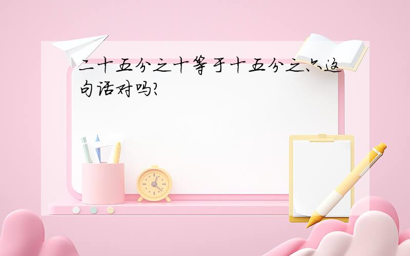 二十五分之十等于十五分之六这句话对吗?