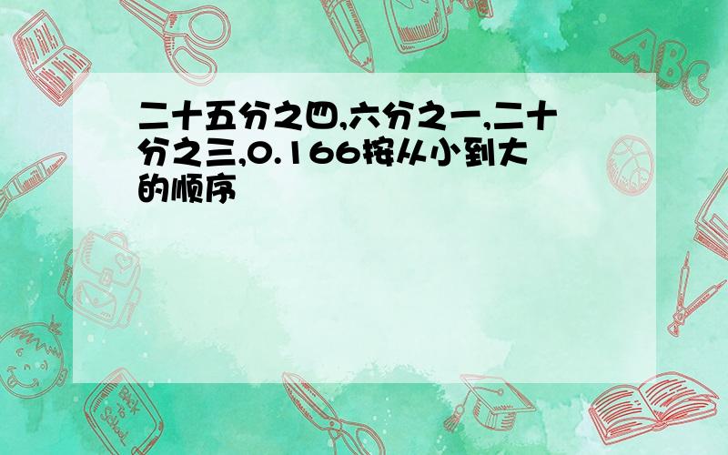 二十五分之四,六分之一,二十分之三,0.166按从小到大的顺序