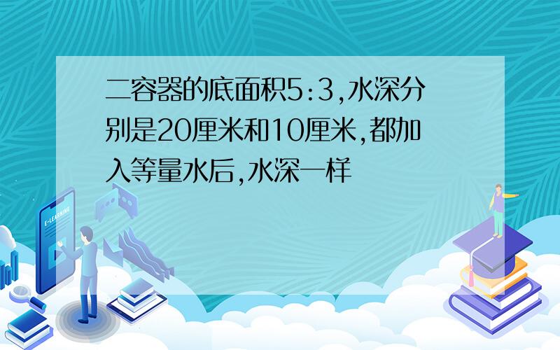 二容器的底面积5:3,水深分别是20厘米和10厘米,都加入等量水后,水深一样