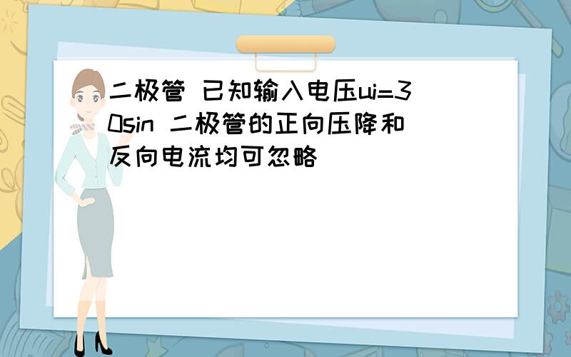 二极管 已知输入电压ui=30sin 二极管的正向压降和反向电流均可忽略