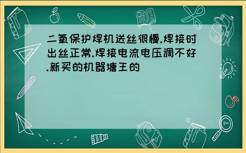 二氧保护焊机送丝很慢.焊接时出丝正常.焊接电流电压调不好.新买的机器塘王的