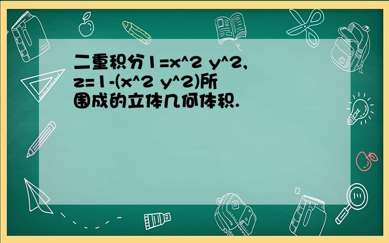 二重积分1=x^2 y^2,z=1-(x^2 y^2)所围成的立体几何体积.