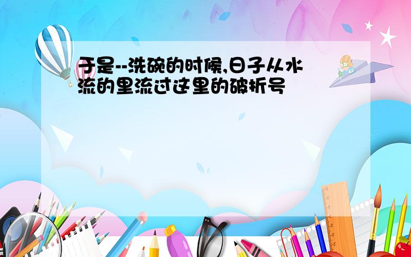 于是--洗碗的时候,日子从水流的里流过这里的破折号