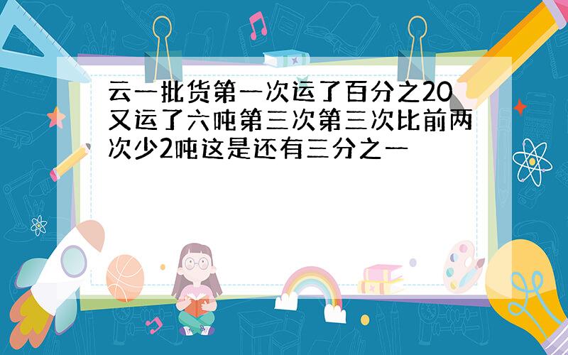 云一批货第一次运了百分之20又运了六吨第三次第三次比前两次少2吨这是还有三分之一