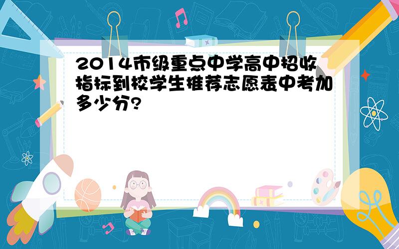 2014市级重点中学高中招收指标到校学生推荐志愿表中考加多少分?