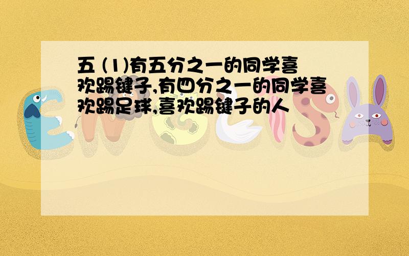 五 (1)有五分之一的同学喜欢踢键子,有四分之一的同学喜欢踢足球,喜欢踢键子的人