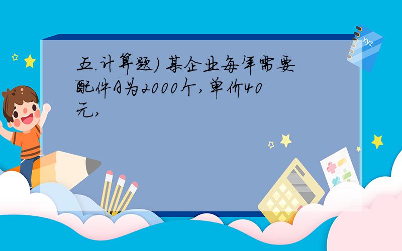 五.计算题) 某企业每年需要配件A为2000个,单价40元,