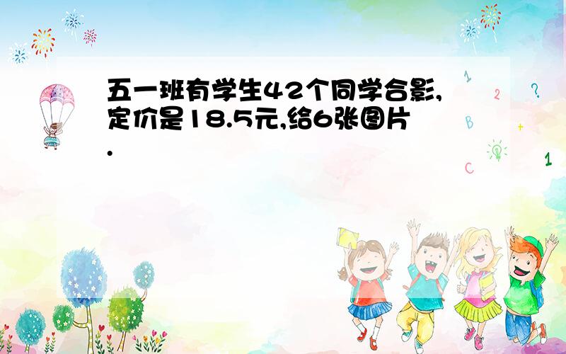 五一班有学生42个同学合影,定价是18.5元,给6张图片.