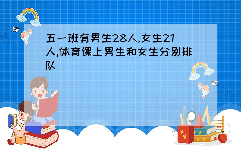 五一班有男生28人,女生21人,体育课上男生和女生分别排队