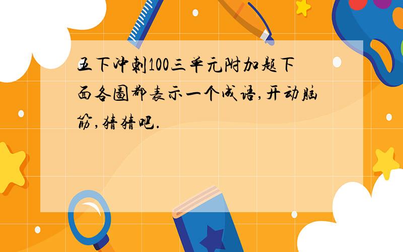 五下冲刺100三单元附加题下面各图都表示一个成语,开动脑筋,猜猜吧.